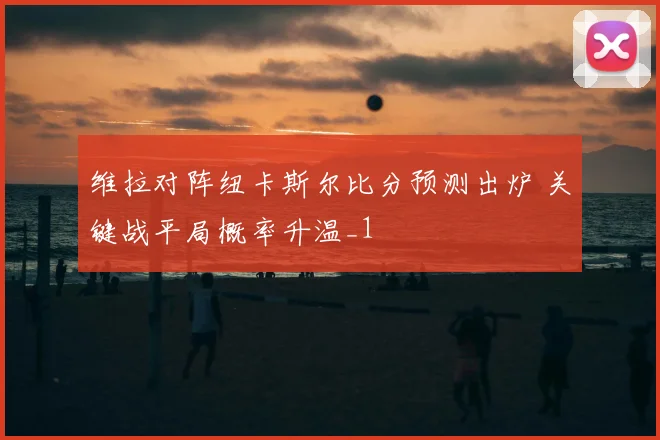 维拉对阵纽卡斯尔比分预测出炉 关键战平局概率升温_1