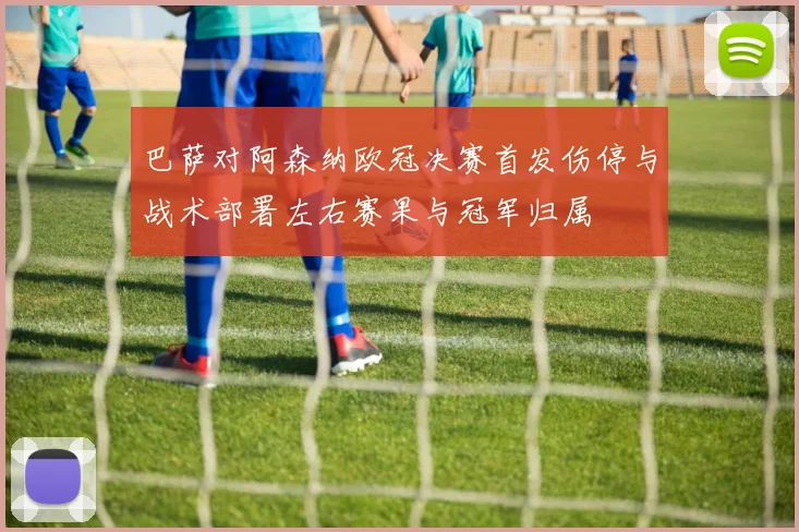 巴萨对阿森纳欧冠决赛首发伤停与战术部署左右赛果与冠军归属