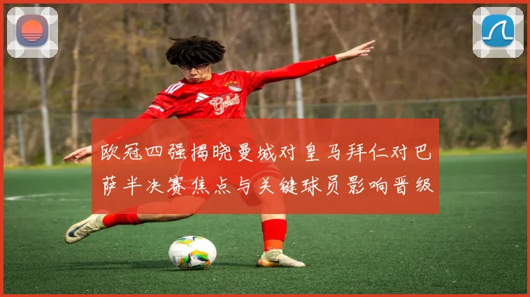 欧冠四强揭晓曼城对皇马拜仁对巴萨半决赛焦点与关键球员影响晋级