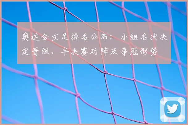 奥运会女足排名公布：小组名次决定晋级、半决赛对阵及争冠形势