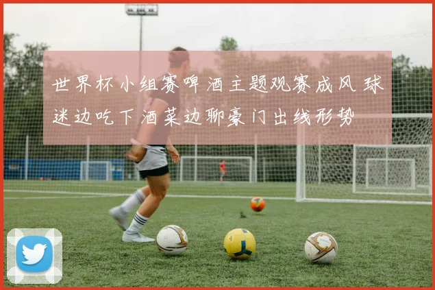 世界杯小组赛啤酒主题观赛成风 球迷边吃下酒菜边聊豪门出线形势