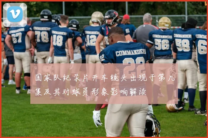 国家队纪录片开车镜头出现于第几集及其对球员形象影响解读