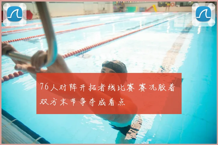76人对阵开拓者线比赛 赛况胶着 双方末节争夺成看点