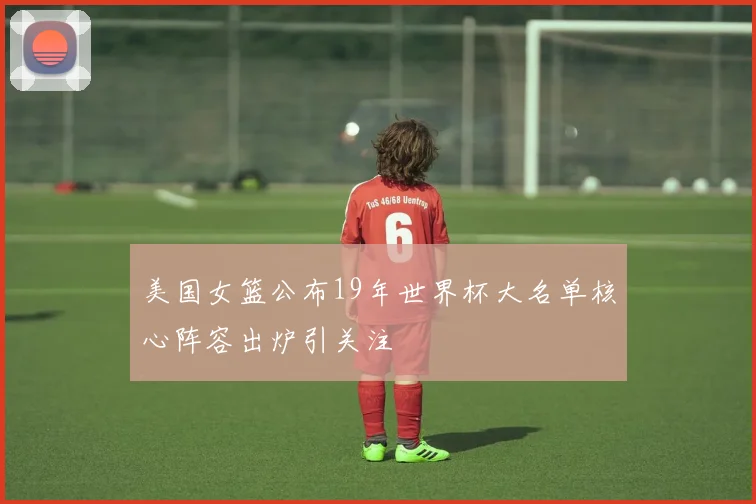 美国女篮公布19年世界杯大名单核心阵容出炉引关注