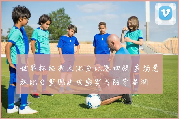 世界杯经典大比分比赛回顾 多场悬殊比分重现进攻盛宴与防守漏洞