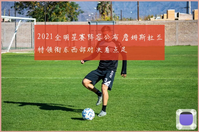2021全明星赛阵容公布 詹姆斯杜兰特领衔东西部对决看点足