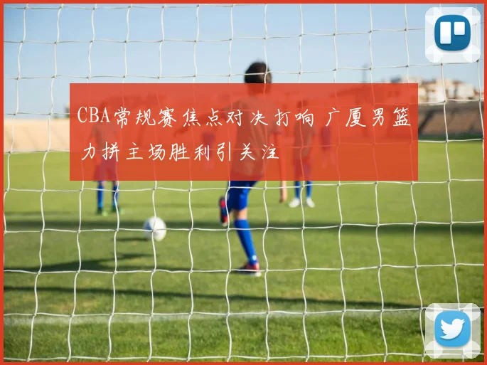 CBA常规赛焦点对决打响 广厦男篮力拼主场胜利引关注