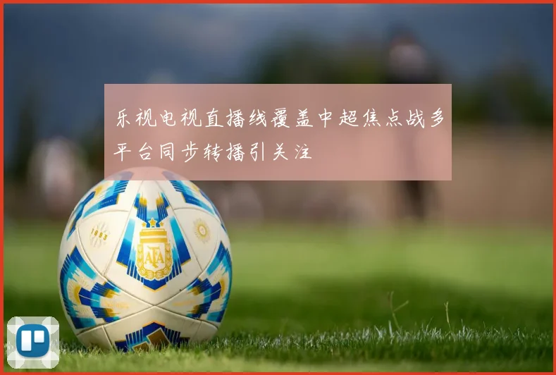 乐视电视直播线覆盖中超焦点战多平台同步转播引关注