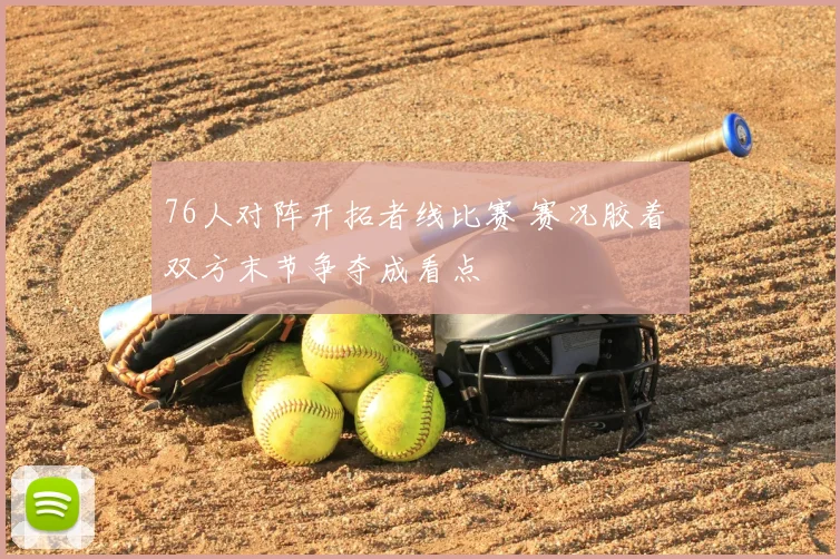 76人对阵开拓者线比赛 赛况胶着 双方末节争夺成看点