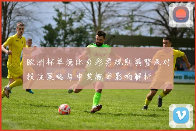 欧洲杯单场比分彩票规则调整及对投注策略与中奖概率影响解析