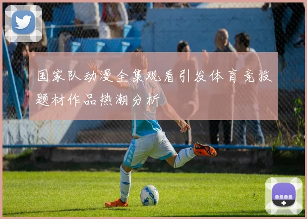 国家队动漫全集观看引发体育竞技题材作品热潮分析