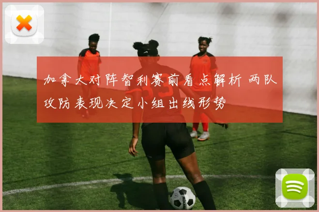 加拿大对阵智利赛前看点解析 两队攻防表现决定小组出线形势