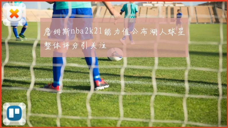 詹姆斯nba2k21能力值公布湖人球星整体评分引关注