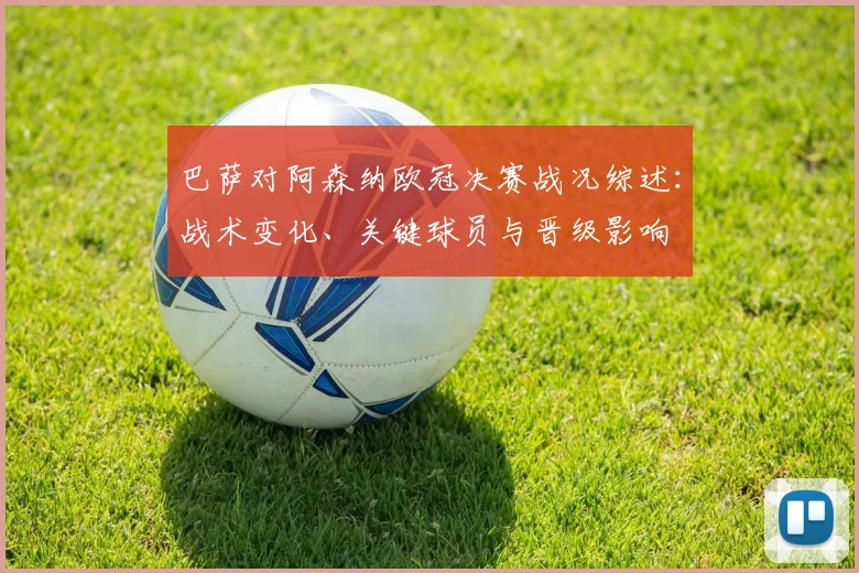 巴萨对阿森纳欧冠决赛战况综述：战术变化、关键球员与晋级影响