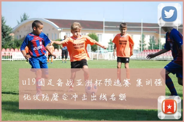 u19国足备战亚洲杯预选赛 集训强化攻防磨合冲击出线名额