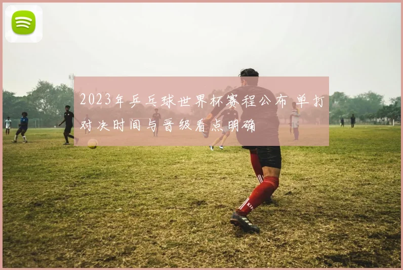 2023年乒乓球世界杯赛程公布 单打对决时间与晋级看点明确