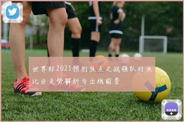 世界杯2021预测焦点之战强队对决比分走势解析与出线前景
