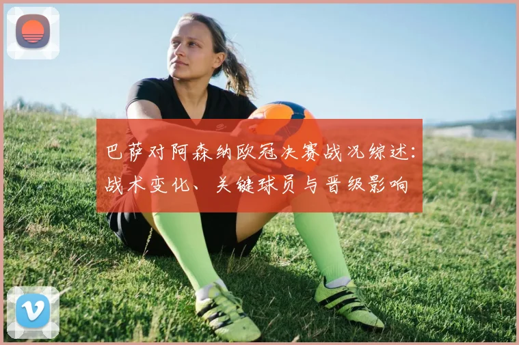 巴萨对阿森纳欧冠决赛战况综述:战术变化、关键球员与晋级影响
