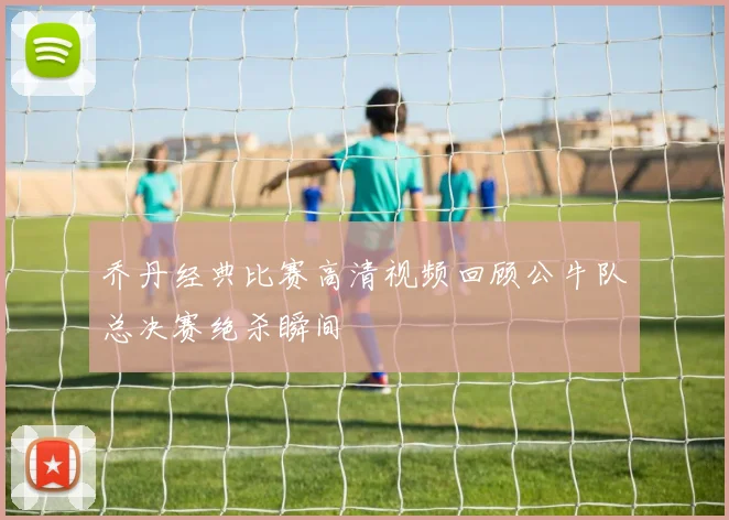 乔丹经典比赛高清视频回顾公牛队总决赛绝杀瞬间