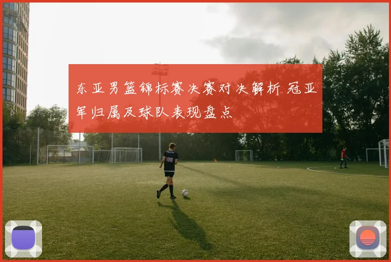 东亚男篮锦标赛决赛对决解析 冠亚军归属及球队表现盘点