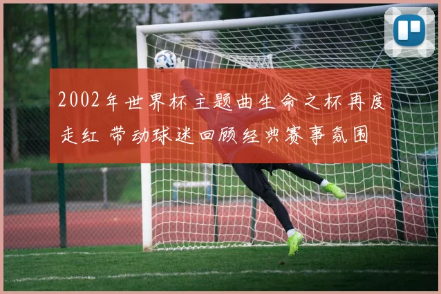 2002年世界杯主题曲生命之杯再度走红 带动球迷回顾经典赛事氛围
