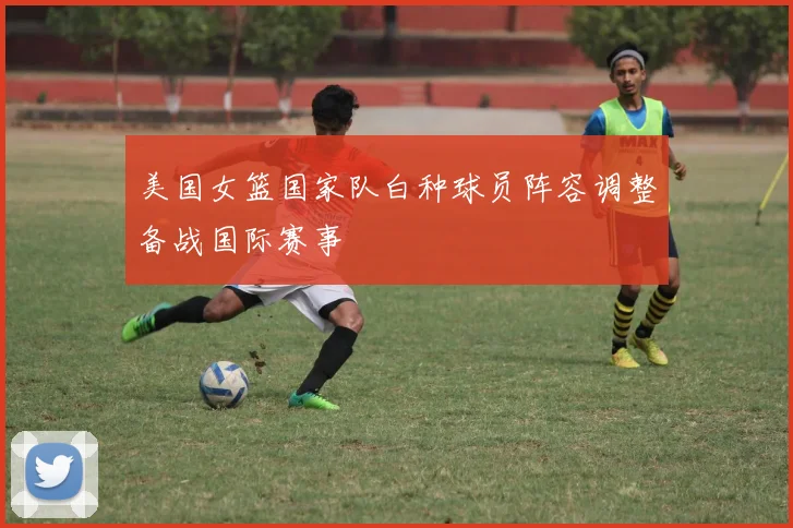 美国女篮国家队白种球员阵容调整备战国际赛事