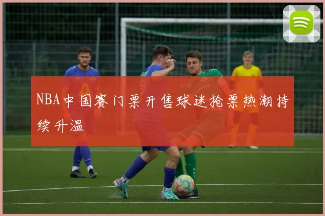 NBA中国赛门票开售球迷抢票热潮持续升温