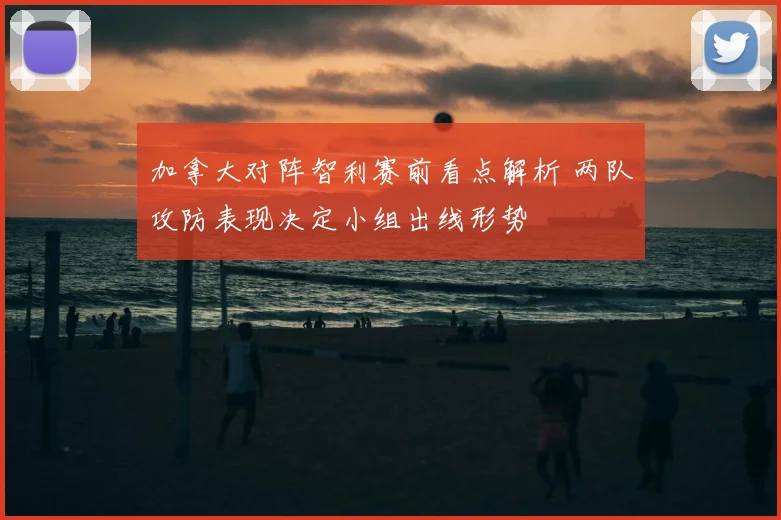 加拿大对阵智利赛前看点解析 两队攻防表现决定小组出线形势