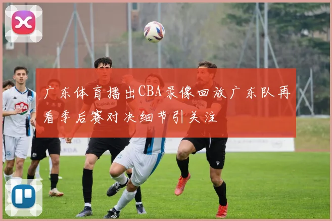 广东体育播出CBA录像回放广东队再看季后赛对决细节引关注