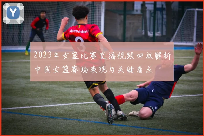 2023年女篮比赛直播视频回放解析中国女篮赛场表现与关键看点