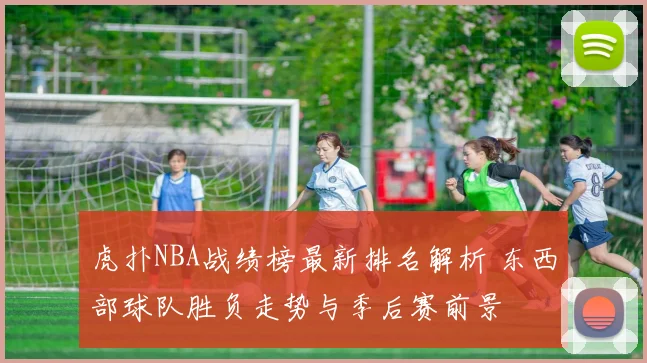 虎扑NBA战绩榜最新排名解析 东西部球队胜负走势与季后赛前景