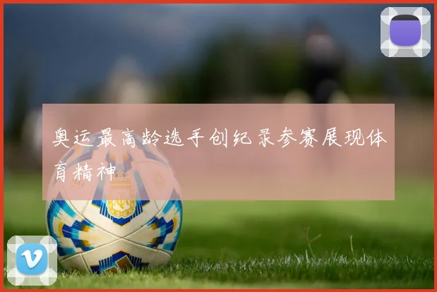 奥运最高龄选手创纪录参赛展现体育精神