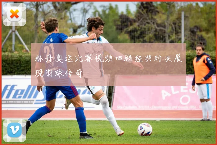 林丹奥运比赛视频回顾经典对决展现羽球传奇