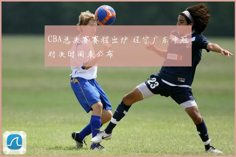 CBA总决赛赛程出炉 辽宁广东冲冠对决时间表公布