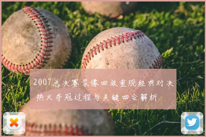2007总决赛录像回放重现经典对决 热火夺冠过程与关键回合解析