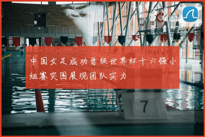 中国女足成功晋级世界杯十六强小组赛突围展现团队实力