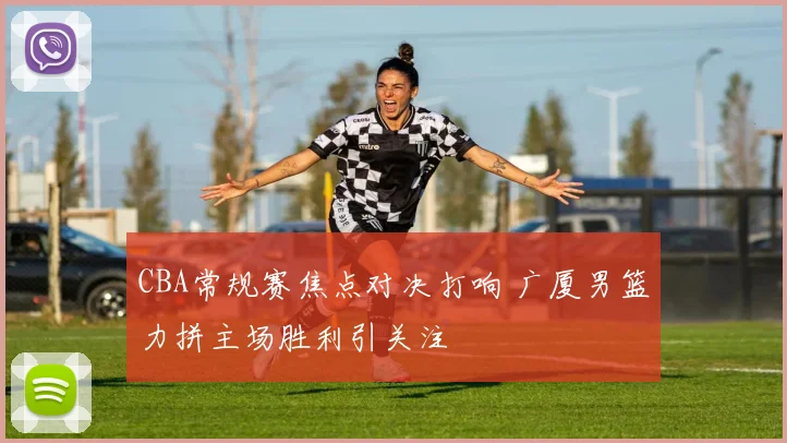 CBA常规赛焦点对决打响 广厦男篮力拼主场胜利引关注