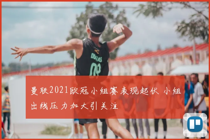 曼联2021欧冠小组赛表现起伏 小组出线压力加大引关注