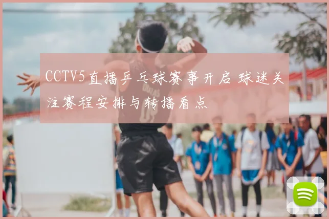 CCTV5直播乒乓球赛事开启 球迷关注赛程安排与转播看点