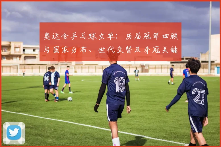 奥运会乒乓球女单:历届冠军回顾与国家分布、世代交替及夺冠关键节点