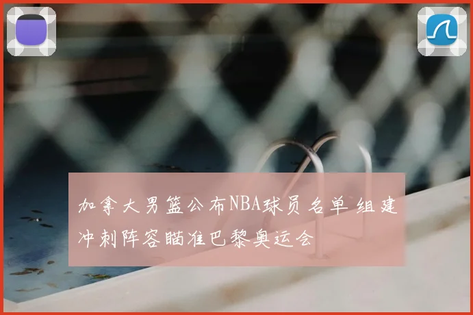 加拿大男篮公布NBA球员名单 组建冲刺阵容瞄准巴黎奥运会