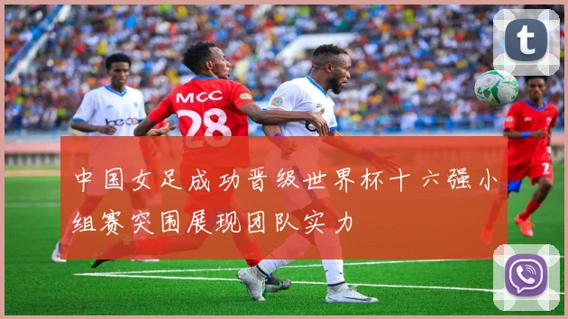 中国女足成功晋级世界杯十六强小组赛突围展现团队实力