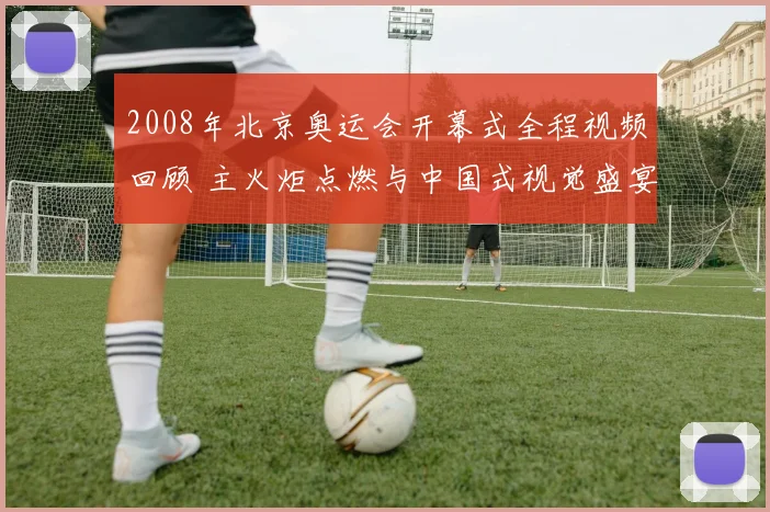 2008年北京奥运会开幕式全程视频回顾 主火炬点燃与中国式视觉盛宴再成看点