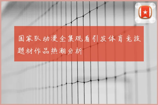 国家队动漫全集观看引发体育竞技题材作品热潮分析