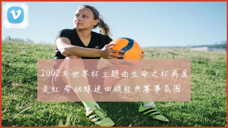 2002年世界杯主题曲生命之杯再度走红 带动球迷回顾经典赛事氛围