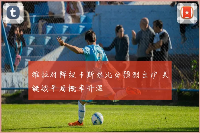 维拉对阵纽卡斯尔比分预测出炉 关键战平局概率升温