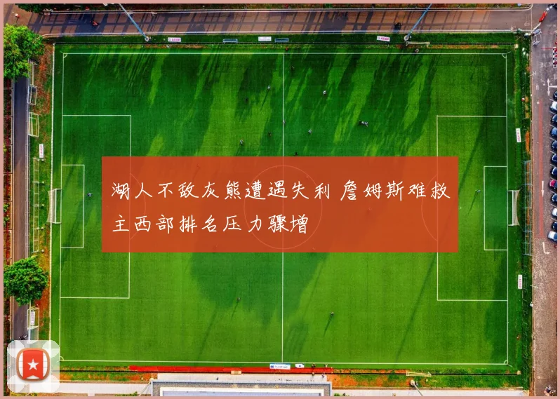 湖人不敌灰熊遭遇失利 詹姆斯难救主西部排名压力骤增