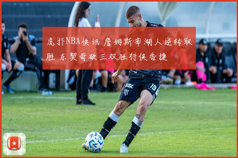 虎扑NBA快讯 詹姆斯率湖人逆转取胜 东契奇砍三双独行侠告捷