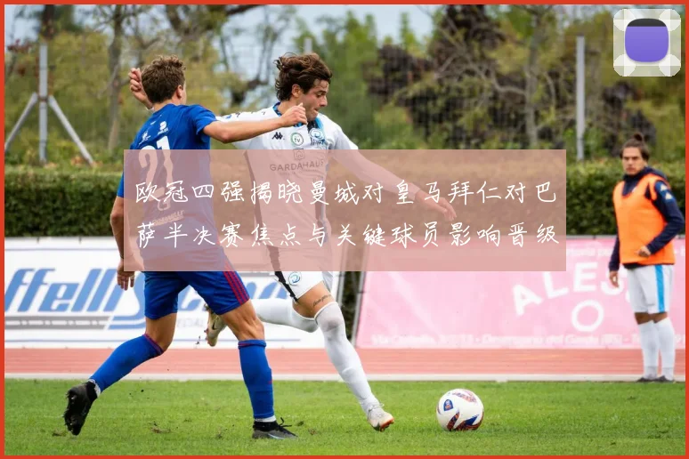 欧冠四强揭晓曼城对皇马拜仁对巴萨半决赛焦点与关键球员影响晋级