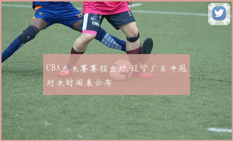CBA总决赛赛程出炉 辽宁广东冲冠对决时间表公布